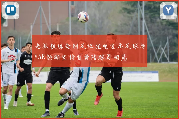 老派教练告别足坛拒绝金元足球与VAR热潮坚持自费陪球员游览