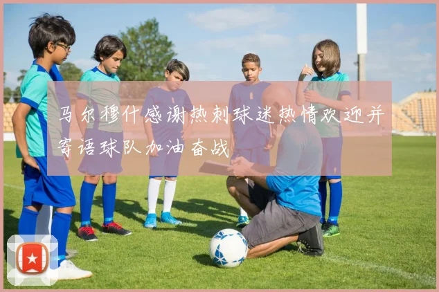 马尔穆什感谢热刺球迷热情欢迎并寄语球队加油奋战
