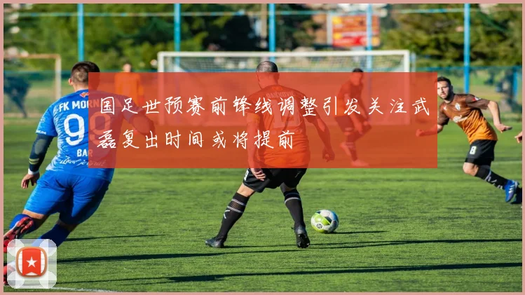 国足世预赛前锋线调整引发关注武磊复出时间或将提前