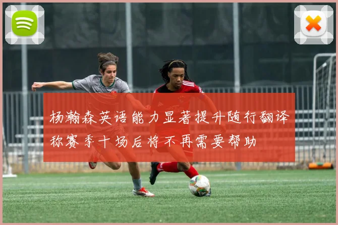 杨瀚森英语能力显著提升随行翻译称赛季十场后将不再需要帮助