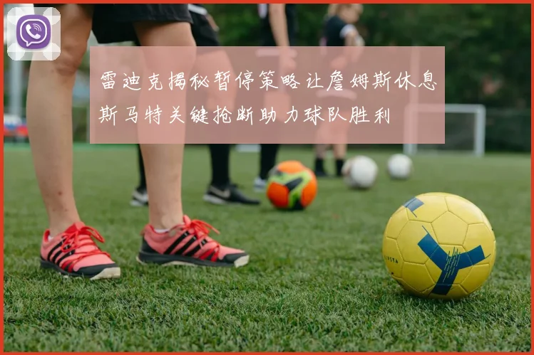 雷迪克揭秘暂停策略让詹姆斯休息斯马特关键抢断助力球队胜利