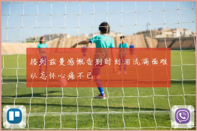 格列兹曼感慨告别时刻泪流满面难以忘怀心痛不已