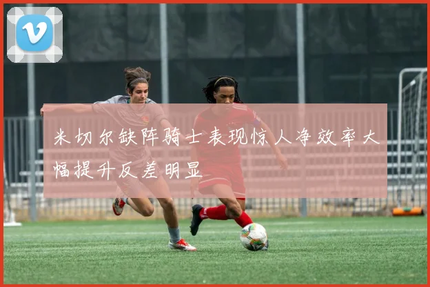 米切尔缺阵骑士表现惊人净效率大幅提升反差明显