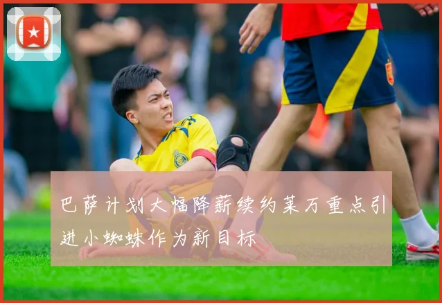 巴萨计划大幅降薪续约莱万重点引进小蜘蛛作为新目标