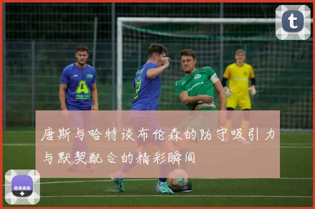 唐斯与哈特谈布伦森的防守吸引力与默契配合的精彩瞬间