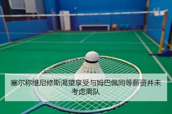 塞尔称维尼修斯渴望享受与姆巴佩同等薪资并未考虑离队