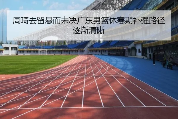 周琦去留悬而未决广东男篮休赛期补强路径逐渐清晰